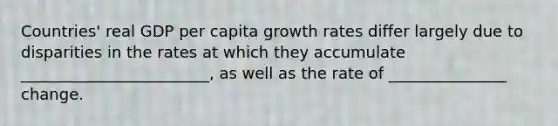 Countries' real GDP per capita growth rates differ largely due to disparities in the rates at which they accumulate ________________________, as well as the rate of _______________ change.