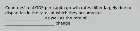 Countries' real GDP per capita growth rates differ largely due to disparities in the rates at which they accumulate ___________________, as well as the rate of _________________________ change.