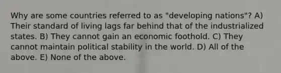 Why are some countries referred to as "developing nations"? A) Their standard of living lags far behind that of the industrialized states. B) They cannot gain an economic foothold. C) They cannot maintain political stability in the world. D) All of the above. E) None of the above.