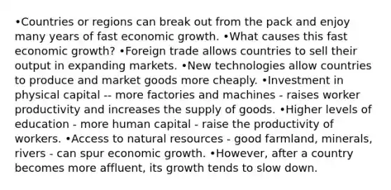 •Countries or regions can break out from the pack and enjoy many years of fast economic growth. •What causes this fast economic growth? •Foreign trade allows countries to sell their output in expanding markets. •New technologies allow countries to produce and market goods more cheaply. •Investment in physical capital -- more factories and machines - raises worker productivity and increases the supply of goods. •Higher levels of education - more human capital - raise the productivity of workers. •Access to natural resources - good farmland, minerals, rivers - can spur economic growth. •However, after a country becomes more affluent, its growth tends to slow down.