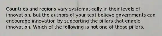 Countries and regions vary systematically in their levels of innovation, but the authors of your text believe governments can encourage innovation by supporting the pillars that enable innovation. Which of the following is not one of those pillars.