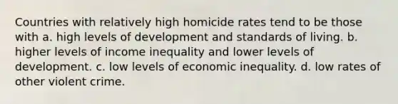 Countries with relatively high homicide rates tend to be those with a. high levels of development and standards of living. b. higher levels of income inequality and lower levels of development. c. low levels of economic inequality. d. low rates of other violent crime.