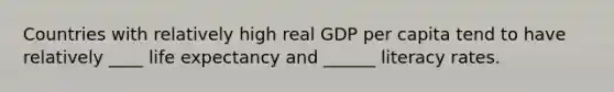 Countries with relatively high real GDP per capita tend to have relatively ____ life expectancy and ______ literacy rates.