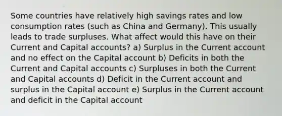 Some countries have relatively high savings rates and low consumption rates (such as China and Germany). This usually leads to trade surpluses. What affect would this have on their Current and Capital accounts? a) Surplus in the Current account and no effect on the Capital account b) Deficits in both the Current and Capital accounts c) Surpluses in both the Current and Capital accounts d) Deficit in the Current account and surplus in the Capital account e) Surplus in the Current account and deficit in the Capital account