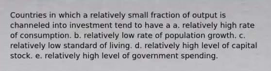 Countries in which a relatively small fraction of output is channeled into investment tend to have a a. relatively high rate of consumption. b. relatively low rate of population growth. c. relatively low standard of living. d. relatively high level of capital stock. e. relatively high level of government spending.