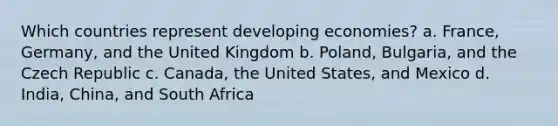 Which countries represent developing economies? a. France, Germany, and the United Kingdom b. Poland, Bulgaria, and the Czech Republic c. Canada, the United States, and Mexico d. India, China, and South Africa