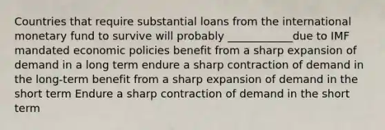 Countries that require substantial loans from the international monetary fund to survive will probably ____________due to IMF mandated economic policies benefit from a sharp expansion of demand in a long term endure a sharp contraction of demand in the long-term benefit from a sharp expansion of demand in the short term Endure a sharp contraction of demand in the short term