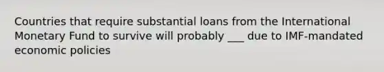 Countries that require substantial loans from the International Monetary Fund to survive will probably ___ due to IMF-mandated economic policies