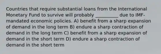 Countries that require substantial loans from the International Monetary Fund to survive will probably __________ due to IMF-mandated economic policies. A) benefit from a sharp expansion of demand in the long term B) endure a sharp contraction of demand in the long term C) benefit from a sharp expansion of demand in the short term D) endure a sharp contraction of demand in the short term