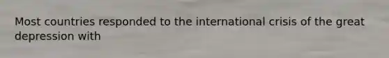 Most countries responded to the international crisis of the great depression with