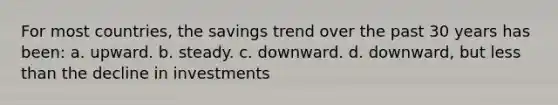 For most countries, the savings trend over the past 30 years has been: a. upward. b. steady. c. downward. d. downward, but <a href='https://www.questionai.com/knowledge/k7BtlYpAMX-less-than' class='anchor-knowledge'>less than</a> the decline in investments