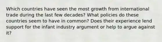 Which countries have seen the most growth from international trade during the last few decades? What policies do these countries seem to have in common? Does their experience lend support for the infant industry argument or help to argue against it?