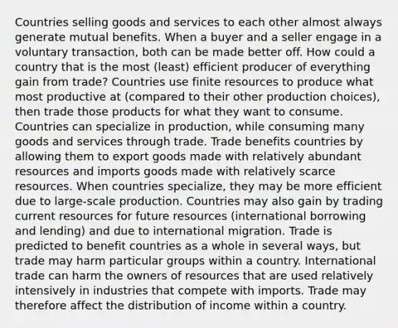 Countries selling goods and services to each other almost always generate mutual benefits. When a buyer and a seller engage in a voluntary transaction, both can be made better off. How could a country that is the most (least) efficient producer of everything gain from trade? Countries use finite resources to produce what most productive at (compared to their other production choices), then trade those products for what they want to consume. Countries can specialize in production, while consuming many goods and services through trade. Trade benefits countries by allowing them to export goods made with relatively abundant resources and imports goods made with relatively scarce resources. When countries specialize, they may be more efficient due to large-scale production. Countries may also gain by trading current resources for future resources (international borrowing and lending) and due to international migration. Trade is predicted to benefit countries as a whole in several ways, but trade may harm particular groups within a country. International trade can harm the owners of resources that are used relatively intensively in industries that compete with imports. Trade may therefore affect the distribution of income within a country.