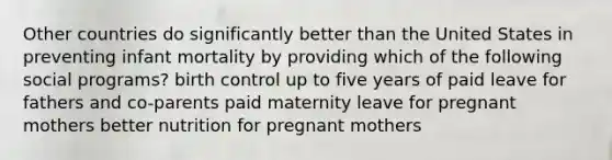 Other countries do significantly better than the United States in preventing infant mortality by providing which of the following social programs? birth control up to five years of paid leave for fathers and co-parents paid maternity leave for pregnant mothers better nutrition for pregnant mothers