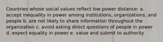 Countries whose social values reflect low power distance: a. accept inequality in power among institutions, organizations, and people b. are not likely to share information throughout the organization c. avoid asking direct questions of people in power d. expect equality in power e. value and submit to authority