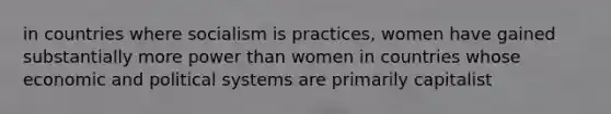 in countries where socialism is practices, women have gained substantially more power than women in countries whose economic and political systems are primarily capitalist