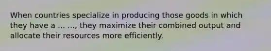 When countries specialize in producing those goods in which they have a ... ..., they maximize their combined output and allocate their resources more efficiently.