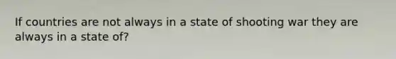 If countries are not always in a state of shooting war they are always in a state of?