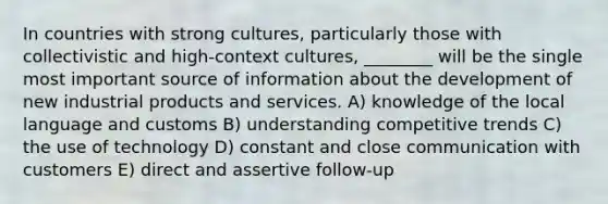 In countries with strong cultures, particularly those with collectivistic and high-context cultures, ________ will be the single most important source of information about the development of new industrial products and services. A) knowledge of the local language and customs B) understanding competitive trends C) the use of technology D) constant and close communication with customers E) direct and assertive follow-up