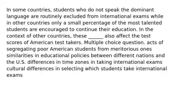 In some countries, students who do not speak the dominant language are routinely excluded from international exams while in other countries only a small percentage of the most talented students are encouraged to continue their education. In the context of other countries, these ______ also affect the test scores of American test takers. Multiple choice question. acts of segregating poor American students from meritorious ones similarities in educational policies between different nations and the U.S. differences in time zones in taking international exams cultural differences in selecting which students take international exams