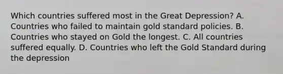 Which countries suffered most in the Great​ Depression? A. Countries who failed to maintain gold standard policies. B. Countries who stayed on Gold the longest. C. All countries suffered equally. D. Countries who left the Gold Standard during the depression