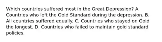 Which countries suffered most in the Great​ Depression? A. Countries who left the Gold Standard during the depression. B. All countries suffered equally. C. Countries who stayed on Gold the longest. D. Countries who failed to maintain gold standard policies.