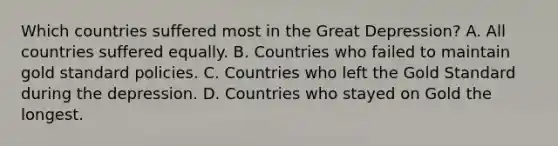 Which countries suffered most in the Great​ Depression? A. All countries suffered equally. B. Countries who failed to maintain gold standard policies. C. Countries who left the Gold Standard during the depression. D. Countries who stayed on Gold the longest.