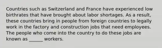 Countries such as Switzerland and France have experienced low birthrates that have brought about labor shortages. As a result, these countries bring in people from foreign countries to legally work in the factory and construction jobs that need employees. The people who come into the country to do these jobs are known as ______ workers.