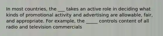 In most countries, the ___ takes an active role in deciding what kinds of promotional activity and advertising are allowable, fair, and appropriate. For example, the _____ controls content of all radio and television commercials