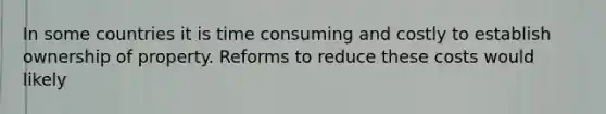 In some countries it is time consuming and costly to establish ownership of property. Reforms to reduce these costs would likely