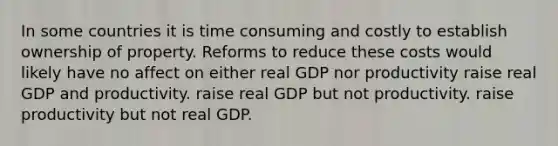 In some countries it is time consuming and costly to establish ownership of property. Reforms to reduce these costs would likely have no affect on either real GDP nor productivity raise real GDP and productivity. raise real GDP but not productivity. raise productivity but not real GDP.