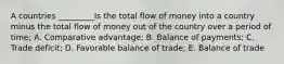 A countries _________Is the total flow of money into a country minus the total flow of money out of the country over a period of time; A. Comparative advantage; B. Balance of payments; C. Trade deficit; D. Favorable balance of trade; E. Balance of trade