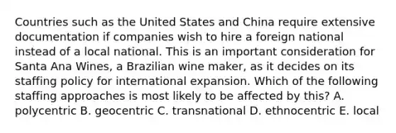 Countries such as the United States and China require extensive documentation if companies wish to hire a foreign national instead of a local national. This is an important consideration for Santa Ana Wines, a Brazilian wine maker, as it decides on its staffing policy for international expansion. Which of the following staffing approaches is most likely to be affected by this? A. polycentric B. geocentric C. transnational D. ethnocentric E. local