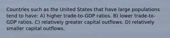 Countries such as the United States that have large populations tend to have: A) higher trade-to-GDP ratios. B) lower trade-to-GDP ratios. C) relatively greater capital outflows. D) relatively smaller capital outflows.