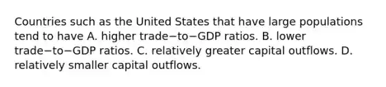 Countries such as the United States that have large populations tend to have A. higher trade−to−GDP ratios. B. lower trade−to−GDP ratios. C. relatively greater capital outflows. D. relatively smaller capital outflows.