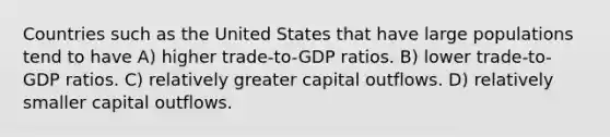 Countries such as the United States that have large populations tend to have A) higher trade-to-GDP ratios. B) lower trade-to-GDP ratios. C) relatively greater capital outflows. D) relatively smaller capital outflows.