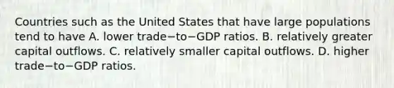 Countries such as the United States that have large populations tend to have A. lower trade−to−GDP ratios. B. relatively greater capital outflows. C. relatively smaller capital outflows. D. higher trade−to−GDP ratios.