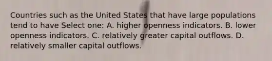 Countries such as the United States that have large populations tend to have Select one: A. higher openness indicators. B. lower openness indicators. C. relatively greater capital outflows. D. relatively smaller capital outflows.