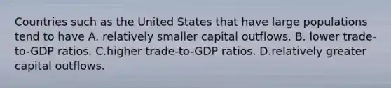 Countries such as the United States that have large populations tend to have A. relatively smaller capital outflows. B. lower trade-to-GDP ratios. C.higher trade-to-GDP ratios. D.relatively greater capital outflows.