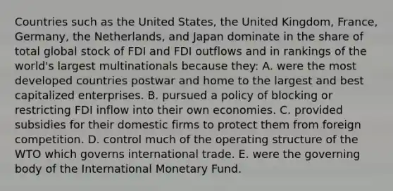 Countries such as the United States, the United Kingdom, France, Germany, the Netherlands, and Japan dominate in the share of total global stock of FDI and FDI outflows and in rankings of the world's largest multinationals because they: A. were the most developed countries postwar and home to the largest and best capitalized enterprises. B. pursued a policy of blocking or restricting FDI inflow into their own economies. C. provided subsidies for their domestic firms to protect them from foreign competition. D. control much of the operating structure of the WTO which governs international trade. E. were the governing body of the International Monetary Fund.