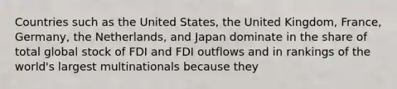 Countries such as the United States, the United Kingdom, France, Germany, the Netherlands, and Japan dominate in the share of total global stock of FDI and FDI outflows and in rankings of the world's largest multinationals because they