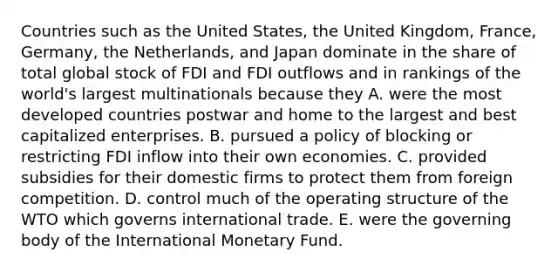 Countries such as the United States, the United Kingdom, France, Germany, the Netherlands, and Japan dominate in the share of total global stock of FDI and FDI outflows and in rankings of the world's largest multinationals because they A. were the most developed countries postwar and home to the largest and best capitalized enterprises. B. pursued a policy of blocking or restricting FDI inflow into their own economies. C. provided subsidies for their domestic firms to protect them from foreign competition. D. control much of the operating structure of the WTO which governs international trade. E. were the governing body of the International Monetary Fund.