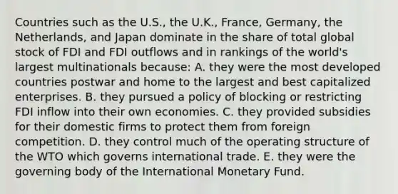 Countries such as the U.S., the U.K., France, Germany, the Netherlands, and Japan dominate in the share of total global stock of FDI and FDI outflows and in rankings of the world's largest multinationals because: A. they were the most developed countries postwar and home to the largest and best capitalized enterprises. B. they pursued a policy of blocking or restricting FDI inflow into their own economies. C. they provided subsidies for their domestic firms to protect them from foreign competition. D. they control much of the operating structure of the WTO which governs international trade. E. they were the governing body of the International Monetary Fund.