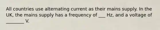 All countries use alternating current as their mains supply. In the UK, the mains supply has a frequency of ___ Hz, and a voltage of ________ V.