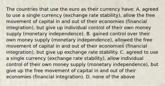 The countries that use the euro as their currency have: A. agreed to use a single currency (exchange rate stability), allow the free movement of capital in and out of their economies (financial integration), but give up individual control of their own money supply (monetary independence). B. gained control over their own money supply (monetary independence), allowed the free movement of capital in and out of their economies (financial integration), but give up exchange rate stability. C. agreed to use a single currency (exchange rate stability), allow individual control of their own money supply (monetary independence), but give up the free movement of capital in and out of their economies (financial integration). D. none of the above