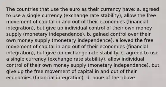 The countries that use the euro as their currency have: a. agreed to use a single currency (exchange rate stability), allow the free movement of capital in and out of their economies (financial integration), but give up individual control of their own money supply (monetary independence). b. gained control over their own money supply (monetary independence), allowed the free movement of capital in and out of their economies (financial integration), but give up exchange rate stability. c. agreed to use a single currency (exchange rate stability), allow individual control of their own money supply (monetary independence), but give up the free movement of capital in and out of their economies (financial integration). d. none of the above