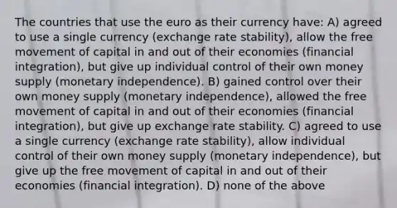 The countries that use the euro as their currency have: A) agreed to use a single currency (exchange rate stability), allow the free movement of capital in and out of their economies (financial integration), but give up individual control of their own money supply (monetary independence). B) gained control over their own money supply (monetary independence), allowed the free movement of capital in and out of their economies (financial integration), but give up exchange rate stability. C) agreed to use a single currency (exchange rate stability), allow individual control of their own money supply (monetary independence), but give up the free movement of capital in and out of their economies (financial integration). D) none of the above