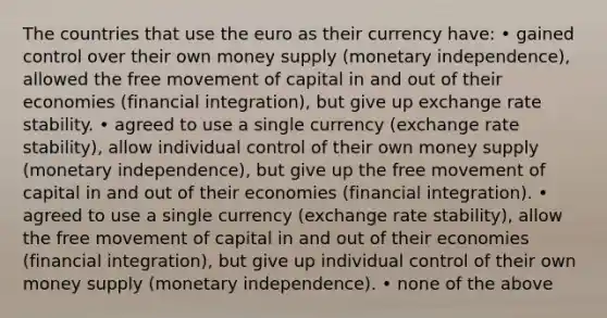 The countries that use the euro as their currency have: • gained control over their own money supply (monetary independence), allowed the free movement of capital in and out of their economies (financial integration), but give up exchange rate stability. • agreed to use a single currency (exchange rate stability), allow individual control of their own money supply (monetary independence), but give up the free movement of capital in and out of their economies (financial integration). • agreed to use a single currency (exchange rate stability), allow the free movement of capital in and out of their economies (financial integration), but give up individual control of their own money supply (monetary independence). • none of the above