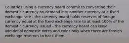 Countries using a currency board commit to converting their domestic currency on demand into another currency at a fixed exchange rate - the currency board holds reserves of foreign currency equal at the fixed exchange rate to at least 100% of the domestic currency issued - the currency board can issue additional domestic notes and coins only when there are foreign exchange reserves to back them