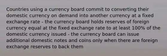 Countries using a currency board commit to converting their domestic currency on demand into another currency at a fixed exchange rate - the currency board holds reserves of foreign currency equal at the fixed exchange rate to at least 100% of the domestic currency issued - the currency board can issue additional domestic notes and coins only when there are foreign exchange reserves to back them